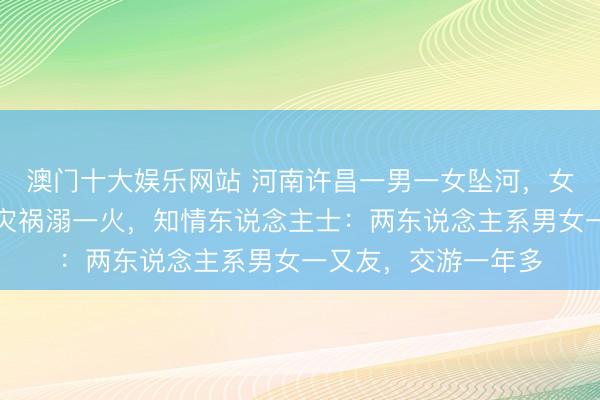 澳门十大娱乐网站 河南许昌一男一女坠河，女子被救上岸，须眉灾祸溺一火，知情东说念主士：两东说念主系男女一又友，交游一年多