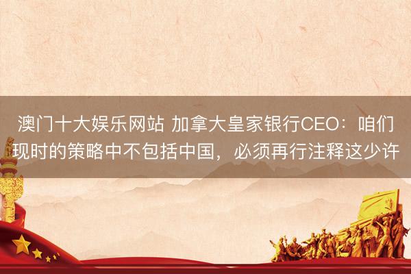 澳门十大娱乐网站 加拿大皇家银行CEO：咱们现时的策略中不包括中国，必须再行注释这少许