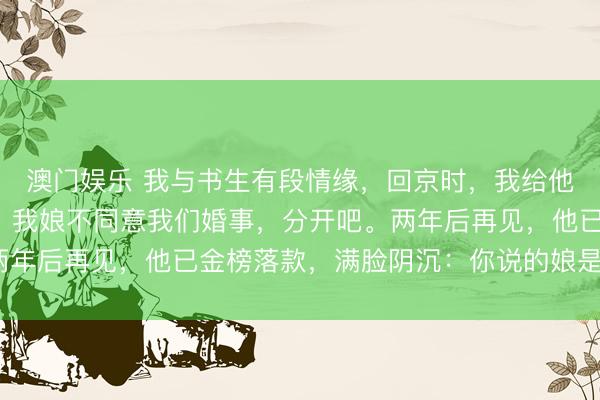 澳门娱乐 我与书生有段情缘，回京时，我给他留百两黄金和一封信：我娘不同意我们婚事，分开吧。两年后再见，他已金榜落款，满脸阴沉：你说的娘是你婆母？