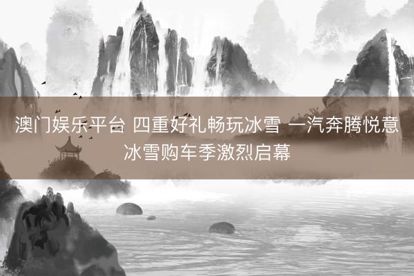 澳门娱乐平台 四重好礼畅玩冰雪 一汽奔腾悦意冰雪购车季激烈启幕