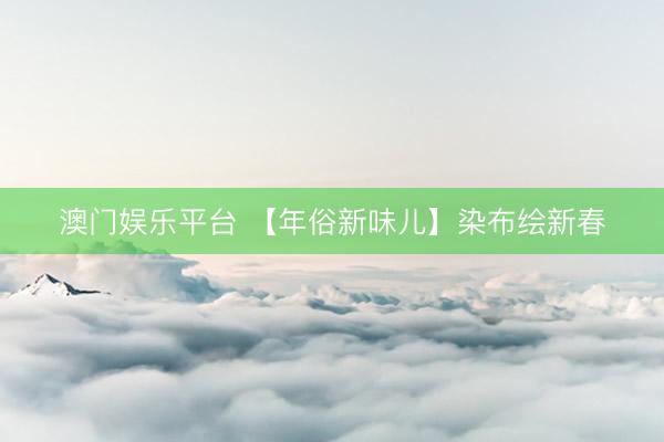 澳门娱乐平台 【年俗新味儿】染布绘新春