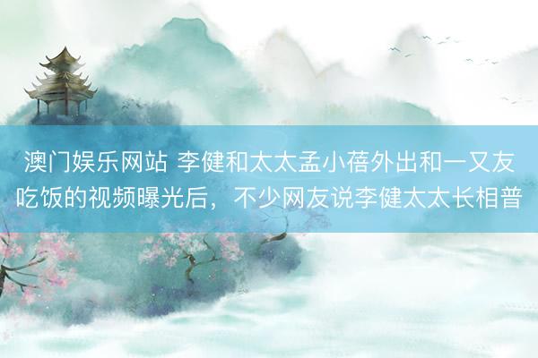 澳门娱乐网站 李健和太太孟小蓓外出和一又友吃饭的视频曝光后，不少网友说李健太太长相普