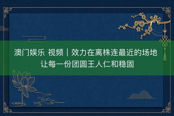 澳门娱乐 视频｜效力在离株连最近的场地 让每一份团圆王人仁和稳固
