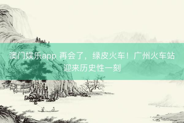 澳门娱乐app 再会了，绿皮火车！广州火车站迎来历史性一刻