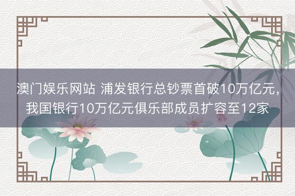 澳门娱乐网站 浦发银行总钞票首破10万亿元，我国银行10万亿元俱乐部成员扩容至12家