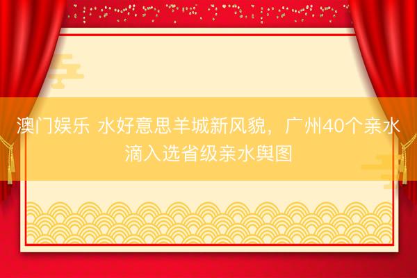 澳门娱乐 水好意思羊城新风貌，广州40个亲水滴入选省级亲水舆图