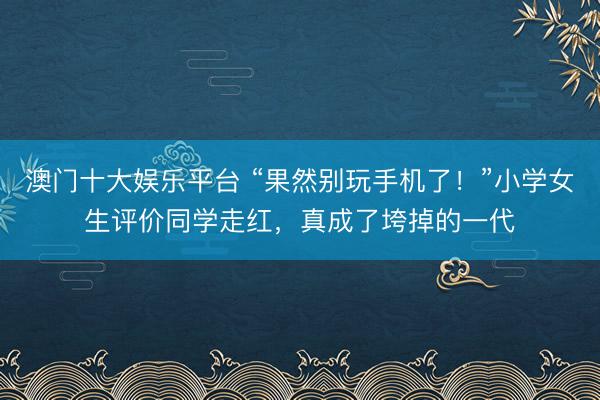 澳门十大娱乐平台 “果然别玩手机了！”小学女生评价同学走红，真成了垮掉的一代