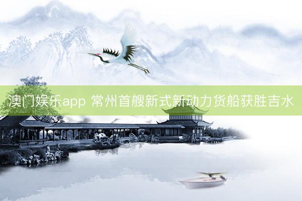 澳门娱乐app 常州首艘新式新动力货船获胜吉水