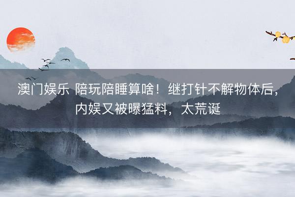 澳门娱乐 陪玩陪睡算啥！继打针不解物体后，内娱又被曝猛料，太荒诞