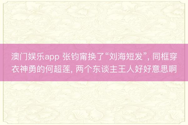 澳门娱乐app 张钧甯换了“刘海短发”, 同框穿衣神勇的何超莲, 两个东谈主王人好好意思啊