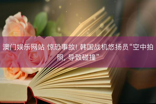 澳门娱乐网站 惊恐事故! 韩国战机悠扬员“空中拍照, 导致碰撞”