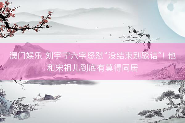 澳门娱乐 刘宇宁六字怒怼“没结束别驳诘”! 他和宋祖儿到底有莫得同居