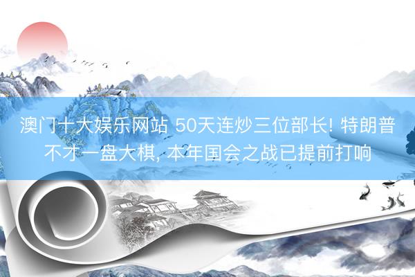 澳门十大娱乐网站 50天连炒三位部长! 特朗普不才一盘大棋, 本年国会之战已提前打响