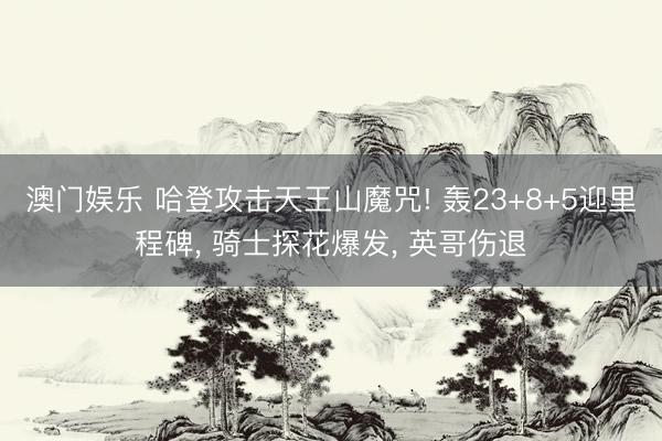 澳门娱乐 哈登攻击天王山魔咒! 轰23+8+5迎里程碑, 骑士探花爆发, 英哥伤退