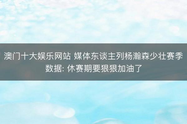 澳门十大娱乐网站 媒体东谈主列杨瀚森少壮赛季数据: 休赛期要狠狠加油了