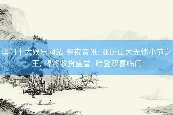 澳门十大娱乐网站 整夜音讯: 亚历山大无愧小节之王, 悍将收货盛誉, 哈登双喜临门