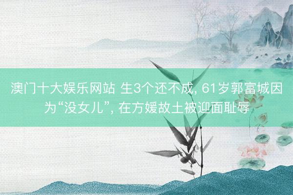 澳门十大娱乐网站 生3个还不成, 61岁郭富城因为“没女儿”, 在方媛故土被迎面耻辱