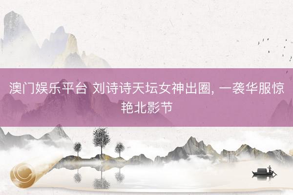 澳门娱乐平台 刘诗诗天坛女神出圈, 一袭华服惊艳北影节